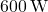 600 \, \text{W}