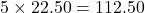 5 \times 22.50 = 112.50